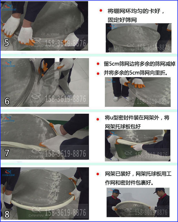 第五步：將旋振篩繃網(wǎng)環(huán)均勻的卡好固定好篩網(wǎng)第六步：留5cm篩網(wǎng)邊將多余的篩網(wǎng)減掉，并將多余的5cm篩網(wǎng)向里折第七步：將u型密封件裝在網(wǎng)架外，將網(wǎng)架托球板包好第八步：網(wǎng)架已裝好，網(wǎng)架托球板用工作網(wǎng)和密封件包裹好。