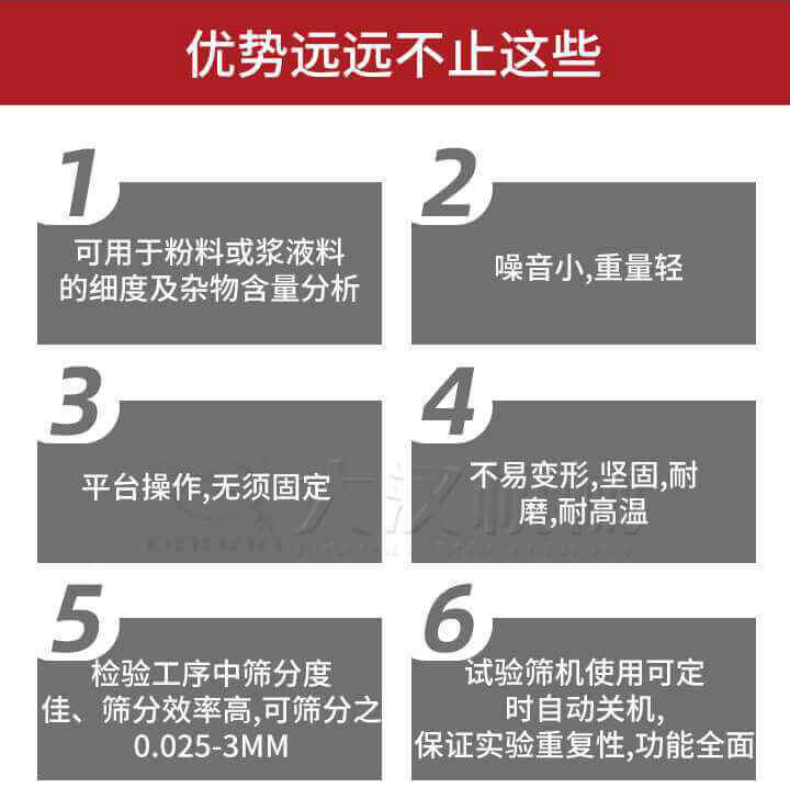 試驗(yàn)篩優(yōu)勢(shì)：1，可用于粉料或漿液料的細(xì)度及雜物含量分析。2，噪音小，重量輕。3，平臺(tái)操作，無(wú)須固定。4，不易變形，堅(jiān)固，耐磨，耐高溫。5，檢驗(yàn)工序中篩分度佳，篩分效率高，可篩分之0.025-3MM6，試驗(yàn)篩機(jī)使用可定時(shí)自動(dòng)關(guān)機(jī)保證實(shí)驗(yàn)重復(fù)性，功能全面。